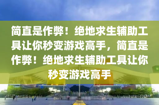 简直是作弊！绝地求生辅助工具让你秒变游戏高手，简直是作弊！绝地求生辅助工具让你秒变游戏高手