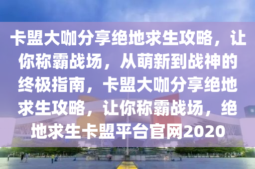 卡盟大咖分享绝地求生攻略，让你称霸战场，从萌新到战神的终极指南，卡盟大咖分享绝地求生攻略，让你称霸战场，绝地求生卡盟平台官网2020