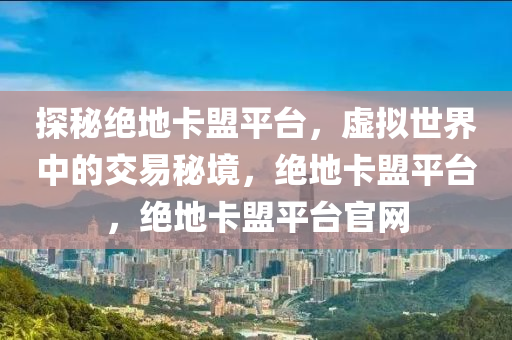 探秘绝地卡盟平台，虚拟世界中的交易秘境，绝地卡盟平台，绝地卡盟平台官网