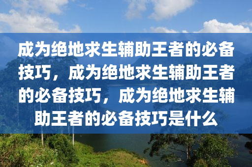 成为绝地求生辅助王者的必备技巧，成为绝地求生辅助王者的必备技巧，成为绝地求生辅助王者的必备技巧是什么