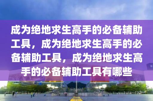 成为绝地求生高手的必备辅助工具，成为绝地求生高手的必备辅助工具，成为绝地求生高手的必备辅助工具有哪些