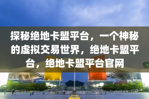 探秘绝地卡盟平台，一个神秘的虚拟交易世界，绝地卡盟平台，绝地卡盟平台官网