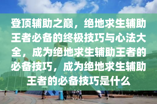 登顶辅助之巅，绝地求生辅助王者必备的终极技巧与心法大全，成为绝地求生辅助王者的必备技巧，成为绝地求生辅助王者的必备技巧是什么