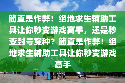 简直是作弊！绝地求生辅助工具让你秒变游戏高手，还是秒变封号冤种？简直是作弊！绝地求生辅助工具让你秒变游戏高手