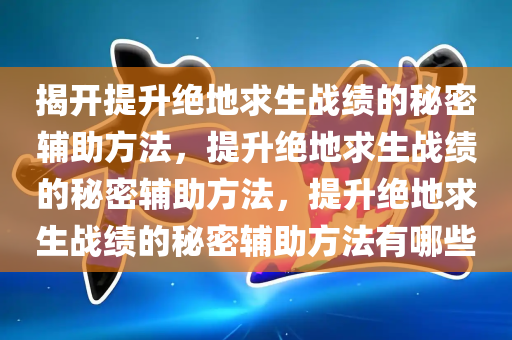 揭开提升绝地求生战绩的秘密辅助方法，提升绝地求生战绩的秘密辅助方法，提升绝地求生战绩的秘密辅助方法有哪些