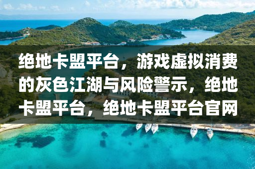 绝地卡盟平台，游戏虚拟消费的灰色江湖与风险警示，绝地卡盟平台，绝地卡盟平台官网