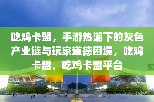 吃鸡卡盟，手游热潮下的灰色产业链与玩家道德困境，吃鸡卡盟，吃鸡卡盟平台