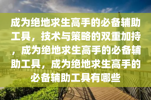 成为绝地求生高手的必备辅助工具，技术与策略的双重加持，成为绝地求生高手的必备辅助工具，成为绝地求生高手的必备辅助工具有哪些
