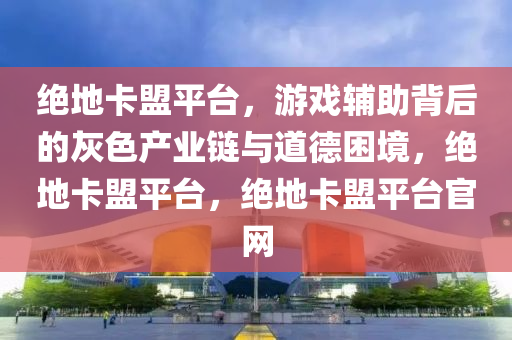 绝地卡盟平台，游戏辅助背后的灰色产业链与道德困境，绝地卡盟平台，绝地卡盟平台官网