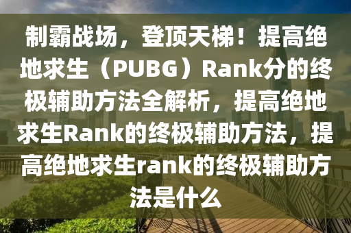 制霸战场，登顶天梯！提高绝地求生（PUBG）Rank分的终极辅助方法全解析，提高绝地求生Rank的终极辅助方法，提高绝地求生rank的终极辅助方法是什么