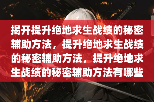 揭开提升绝地求生战绩的秘密辅助方法，提升绝地求生战绩的秘密辅助方法，提升绝地求生战绩的秘密辅助方法有哪些