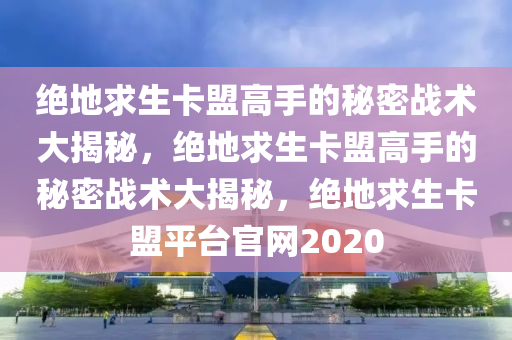 绝地求生卡盟高手的秘密战术大揭秘，绝地求生卡盟高手的秘密战术大揭秘，绝地求生卡盟平台官网2020