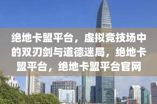 绝地卡盟平台，虚拟竞技场中的双刃剑与道德迷局，绝地卡盟平台，绝地卡盟平台官网