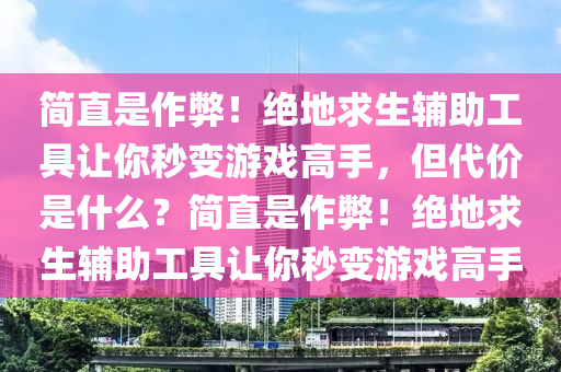 简直是作弊！绝地求生辅助工具让你秒变游戏高手，但代价是什么？简直是作弊！绝地求生辅助工具让你秒变游戏高手