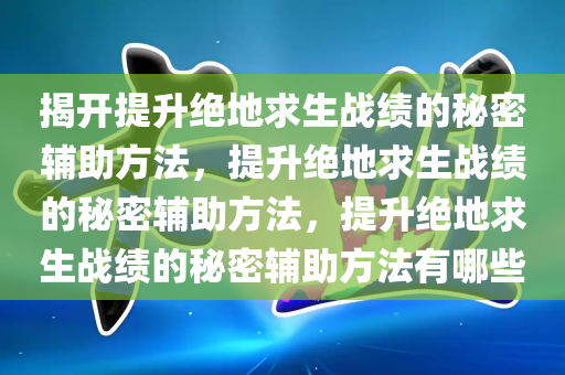 揭开提升绝地求生战绩的秘密辅助方法，提升绝地求生战绩的秘密辅助方法，提升绝地求生战绩的秘密辅助方法有哪些