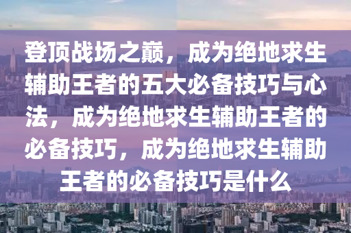 登顶战场之巅，成为绝地求生辅助王者的五大必备技巧与心法，成为绝地求生辅助王者的必备技巧，成为绝地求生辅助王者的必备技巧是什么