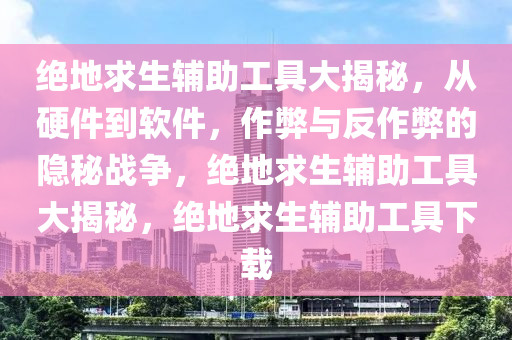 绝地求生辅助工具大揭秘，从硬件到软件，作弊与反作弊的隐秘战争，绝地求生辅助工具大揭秘，绝地求生辅助工具下载