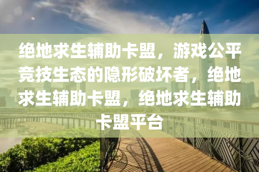 绝地求生辅助卡盟，游戏公平竞技生态的隐形破坏者，绝地求生辅助卡盟，绝地求生辅助卡盟平台