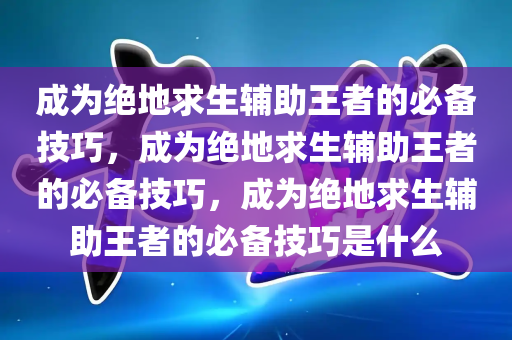 成为绝地求生辅助王者的必备技巧，成为绝地求生辅助王者的必备技巧，成为绝地求生辅助王者的必备技巧是什么