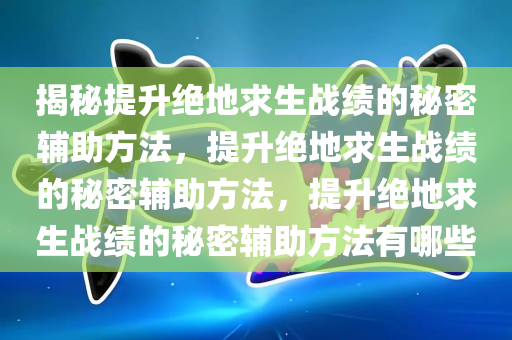 揭秘提升绝地求生战绩的秘密辅助方法，提升绝地求生战绩的秘密辅助方法，提升绝地求生战绩的秘密辅助方法有哪些