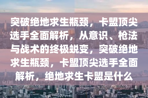突破绝地求生瓶颈，卡盟顶尖选手全面解析，从意识、枪法与战术的终极蜕变，突破绝地求生瓶颈，卡盟顶尖选手全面解析，绝地求生卡盟是什么