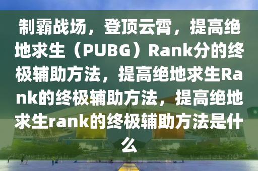 制霸战场，登顶云霄，提高绝地求生（PUBG）Rank分的终极辅助方法，提高绝地求生Rank的终极辅助方法，提高绝地求生rank的终极辅助方法是什么