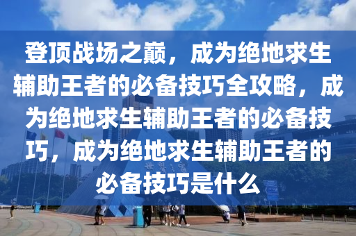 登顶战场之巅，成为绝地求生辅助王者的必备技巧全攻略，成为绝地求生辅助王者的必备技巧，成为绝地求生辅助王者的必备技巧是什么
