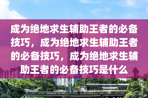 成为绝地求生辅助王者的必备技巧，成为绝地求生辅助王者的必备技巧，成为绝地求生辅助王者的必备技巧是什么