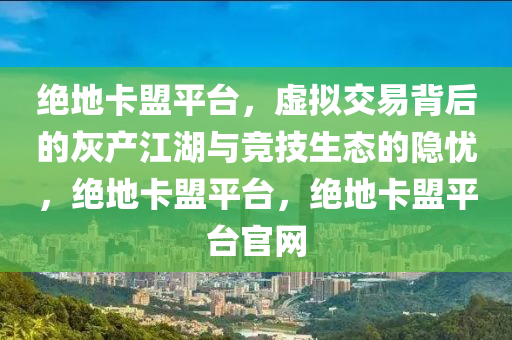绝地卡盟平台，虚拟交易背后的灰产江湖与竞技生态的隐忧，绝地卡盟平台，绝地卡盟平台官网