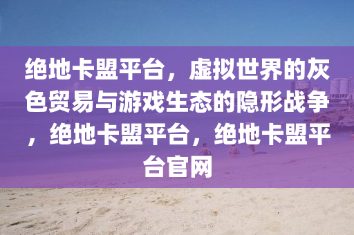 绝地卡盟平台，虚拟世界的灰色贸易与游戏生态的隐形战争，绝地卡盟平台，绝地卡盟平台官网