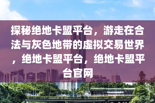 探秘绝地卡盟平台，游走在合法与灰色地带的虚拟交易世界，绝地卡盟平台，绝地卡盟平台官网