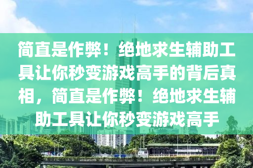 简直是作弊！绝地求生辅助工具让你秒变游戏高手的背后真相，简直是作弊！绝地求生辅助工具让你秒变游戏高手