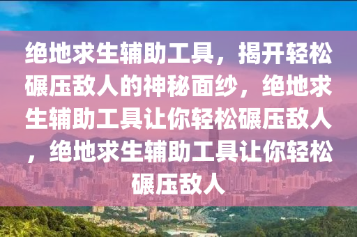 绝地求生辅助工具，揭开轻松碾压敌人的神秘面纱，绝地求生辅助工具让你轻松碾压敌人，绝地求生辅助工具让你轻松碾压敌人