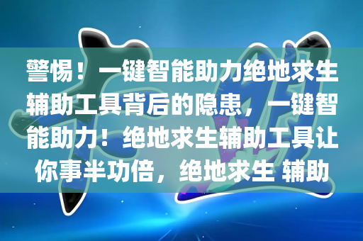 警惕！一键智能助力绝地求生辅助工具背后的隐患，一键智能助力！绝地求生辅助工具让你事半功倍，绝地求生 辅助