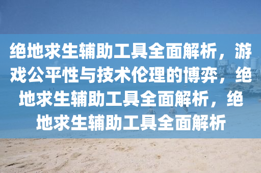 绝地求生辅助工具全面解析，游戏公平性与技术伦理的博弈，绝地求生辅助工具全面解析，绝地求生辅助工具全面解析