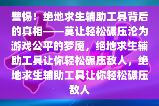 警惕！绝地求生辅助工具背后的真相——莫让轻松碾压沦为游戏公平的梦魇，绝地求生辅助工具让你轻松碾压敌人，绝地求生辅助工具让你轻松碾压敌人