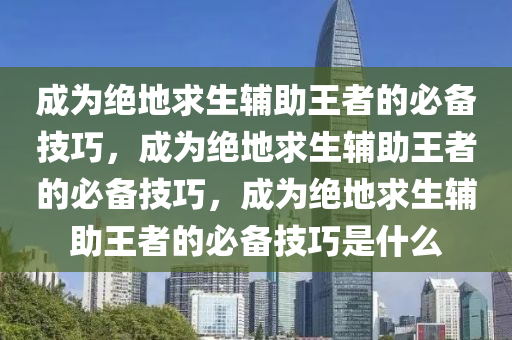 成为绝地求生辅助王者的必备技巧，成为绝地求生辅助王者的必备技巧，成为绝地求生辅助王者的必备技巧是什么