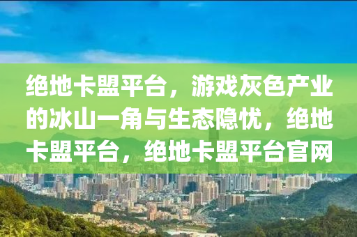绝地卡盟平台，游戏灰色产业的冰山一角与生态隐忧，绝地卡盟平台，绝地卡盟平台官网