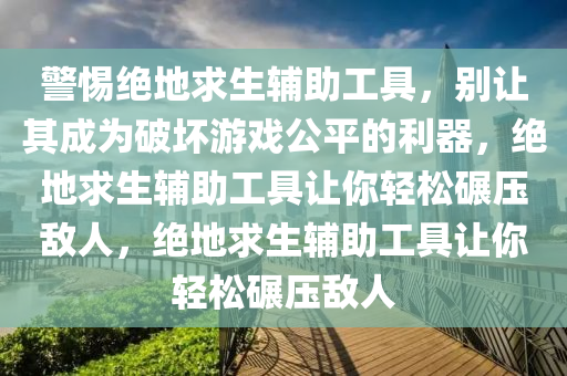 警惕绝地求生辅助工具，别让其成为破坏游戏公平的利器，绝地求生辅助工具让你轻松碾压敌人，绝地求生辅助工具让你轻松碾压敌人
