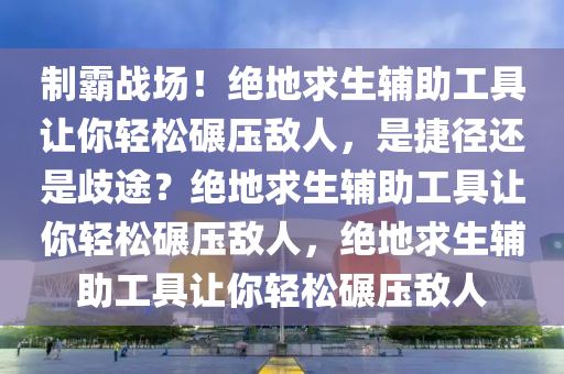 制霸战场！绝地求生辅助工具让你轻松碾压敌人，是捷径还是歧途？绝地求生辅助工具让你轻松碾压敌人，绝地求生辅助工具让你轻松碾压敌人
