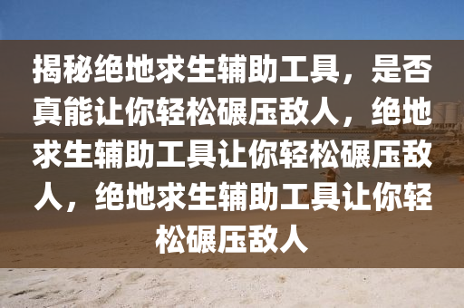 揭秘绝地求生辅助工具，是否真能让你轻松碾压敌人，绝地求生辅助工具让你轻松碾压敌人，绝地求生辅助工具让你轻松碾压敌人