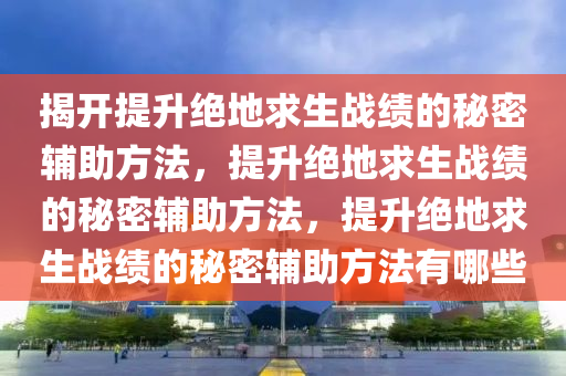 揭开提升绝地求生战绩的秘密辅助方法，提升绝地求生战绩的秘密辅助方法，提升绝地求生战绩的秘密辅助方法有哪些