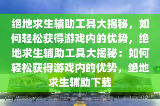 绝地求生辅助工具大揭秘，如何轻松获得游戏内的优势，绝地求生辅助工具大揭秘：如何轻松获得游戏内的优势，绝地求生辅助下载