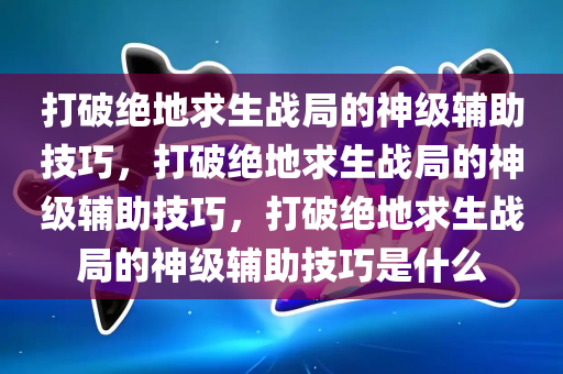 打破绝地求生战局的神级辅助技巧，打破绝地求生战局的神级辅助技巧，打破绝地求生战局的神级辅助技巧是什么