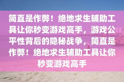 简直是作弊！绝地求生辅助工具让你秒变游戏高手，游戏公平性背后的隐秘战争，简直是作弊！绝地求生辅助工具让你秒变游戏高手