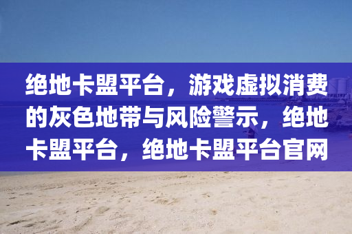 绝地卡盟平台，游戏虚拟消费的灰色地带与风险警示，绝地卡盟平台，绝地卡盟平台官网