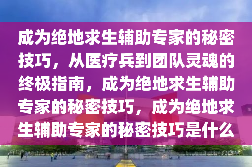 成为绝地求生辅助专家的秘密技巧，从医疗兵到团队灵魂的终极指南，成为绝地求生辅助专家的秘密技巧，成为绝地求生辅助专家的秘密技巧是什么