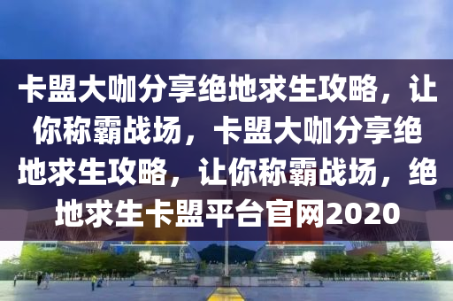 卡盟大咖分享绝地求生攻略，让你称霸战场，卡盟大咖分享绝地求生攻略，让你称霸战场，绝地求生卡盟平台官网2020