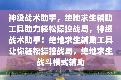 神级战术助手，绝地求生辅助工具助力轻松操控战局，神级战术助手！绝地求生辅助工具让你轻松操控战局，绝地求生战斗模式辅助