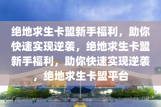 绝地求生卡盟新手福利，助你快速实现逆袭，绝地求生卡盟新手福利，助你快速实现逆袭，绝地求生卡盟平台